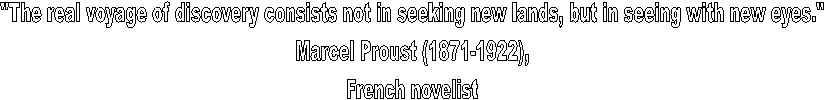 "The real voyage of discovery consists not in seeking new lands, but in seeing with new eyes."
Marcel Proust (1871-1922),
French novelist
